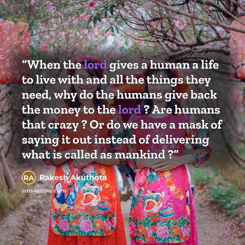 “When the lord gives a human a life to live with and all the things they need, why do the humans give back the money to the lord ? Are humans that crazy ? Or do we have a mask of saying it out instead of delivering what is called as mankind ?” quote by Rakesh Akuthota