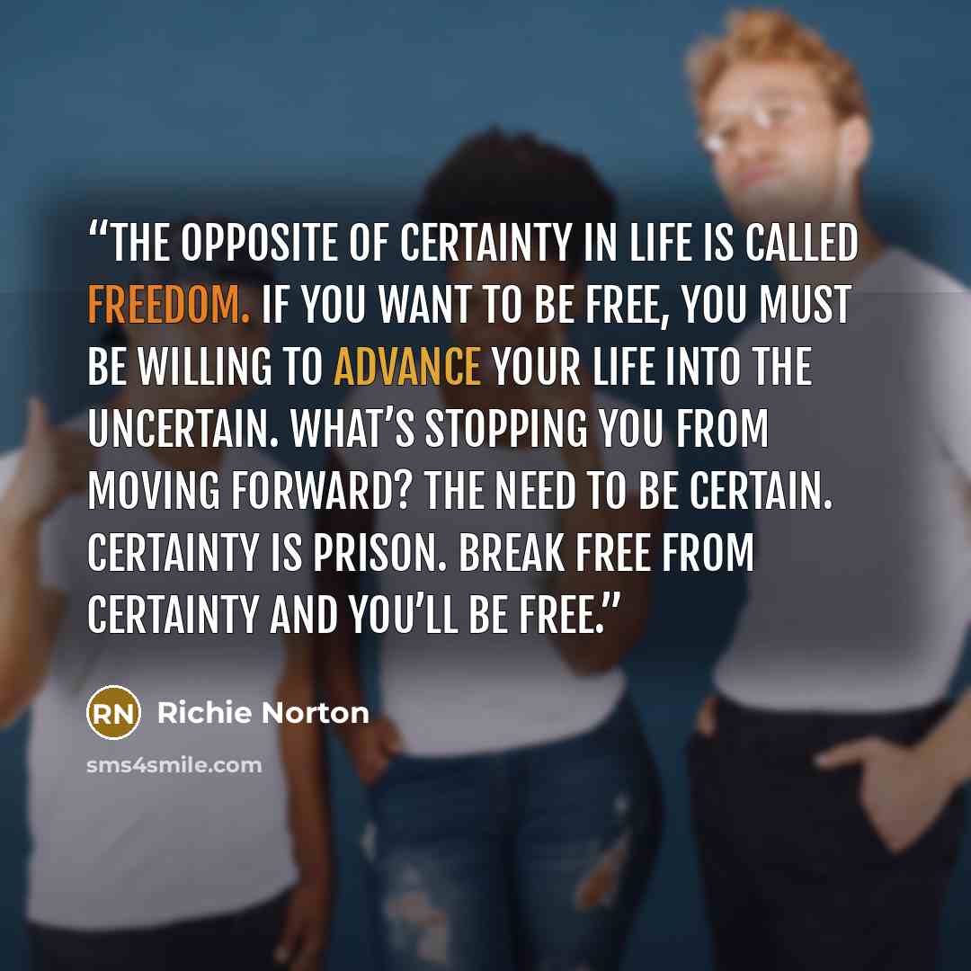 “The opposite of certainty in life is called freedom. If you want to be free, you must be willing to advance your life into the uncertain. What’s stopping you from moving forward? The need to be certain. Certainty is prison. Break free from certainty and you’ll be free.” quote by Richie Norton