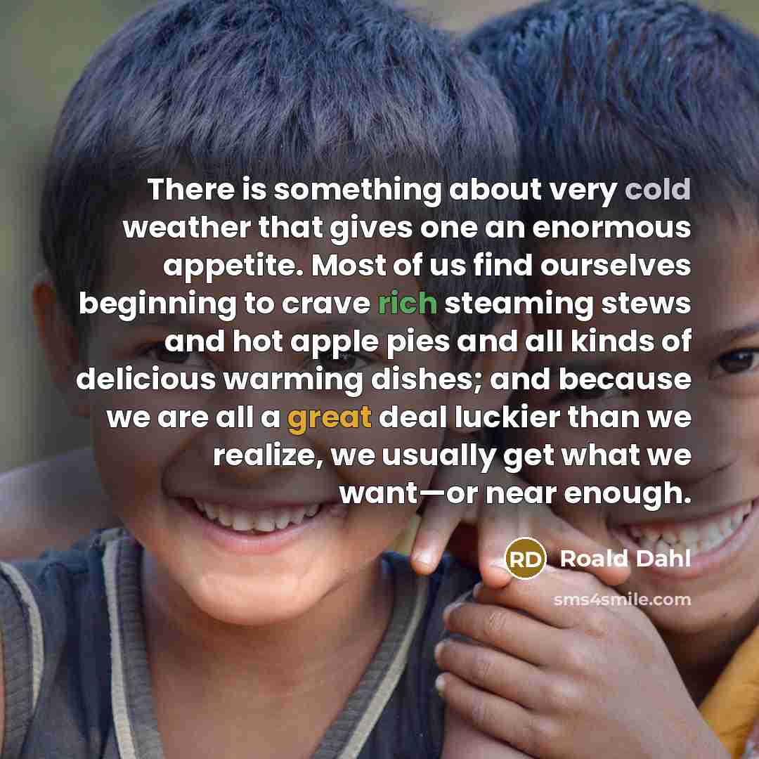 “There is something about very cold weather that gives one an enormous appetite. Most of us find ourselves beginning to crave rich steaming stews and hot apple pies and all kinds of delicious warming dishes; and because we are all a great deal luckier than we realize, we usually get what we want—or…” quote by Roald Dahl