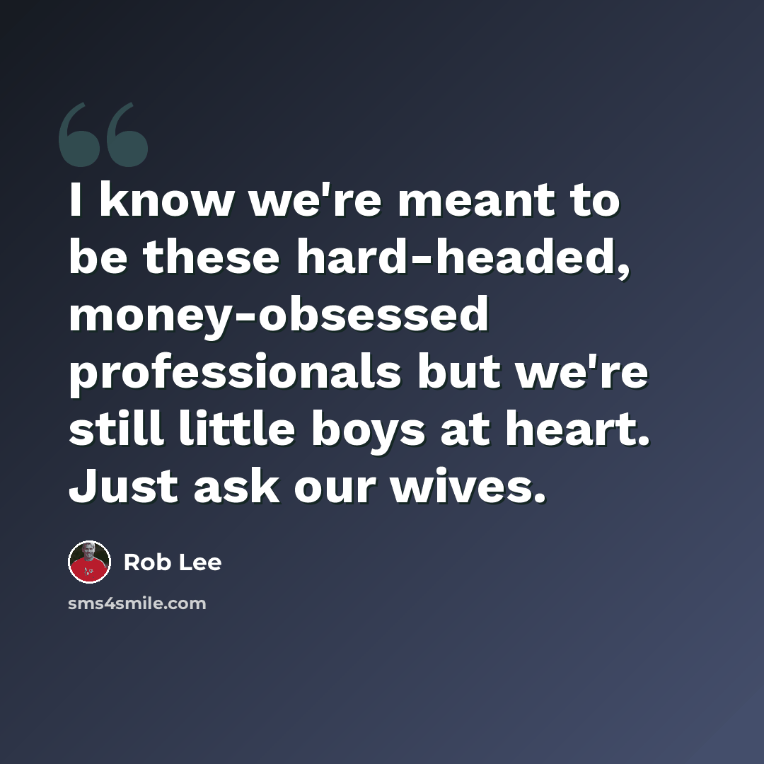 “I know we're meant to be these hard-headed, money-obsessed professionals but we're still little boys at heart. Just ask our wives.” quote by Rob Lee