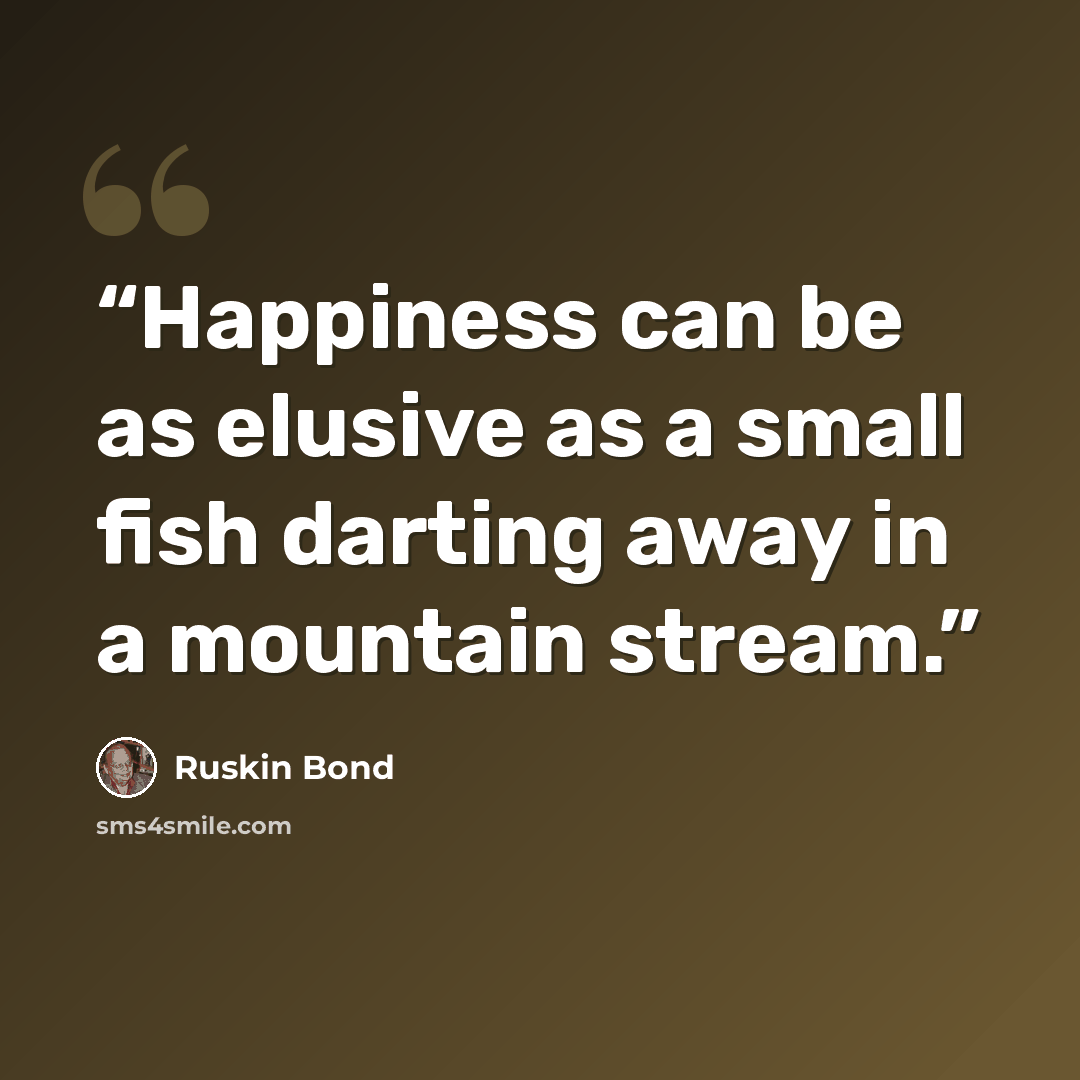“Happiness can be as elusive as a small fish darting away in a mountain stream.” quote by Ruskin Bond