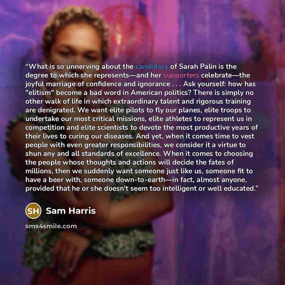 “What is so unnerving about the candidacy of Sarah Palin is the degree to which she represents—and her supporters celebrate—the joyful marriage of confidence and ignorance . . . Ask yourself: how has "elitism" become a bad word in American politics? There is simply no other walk of life in which…” quote by Sam Harris