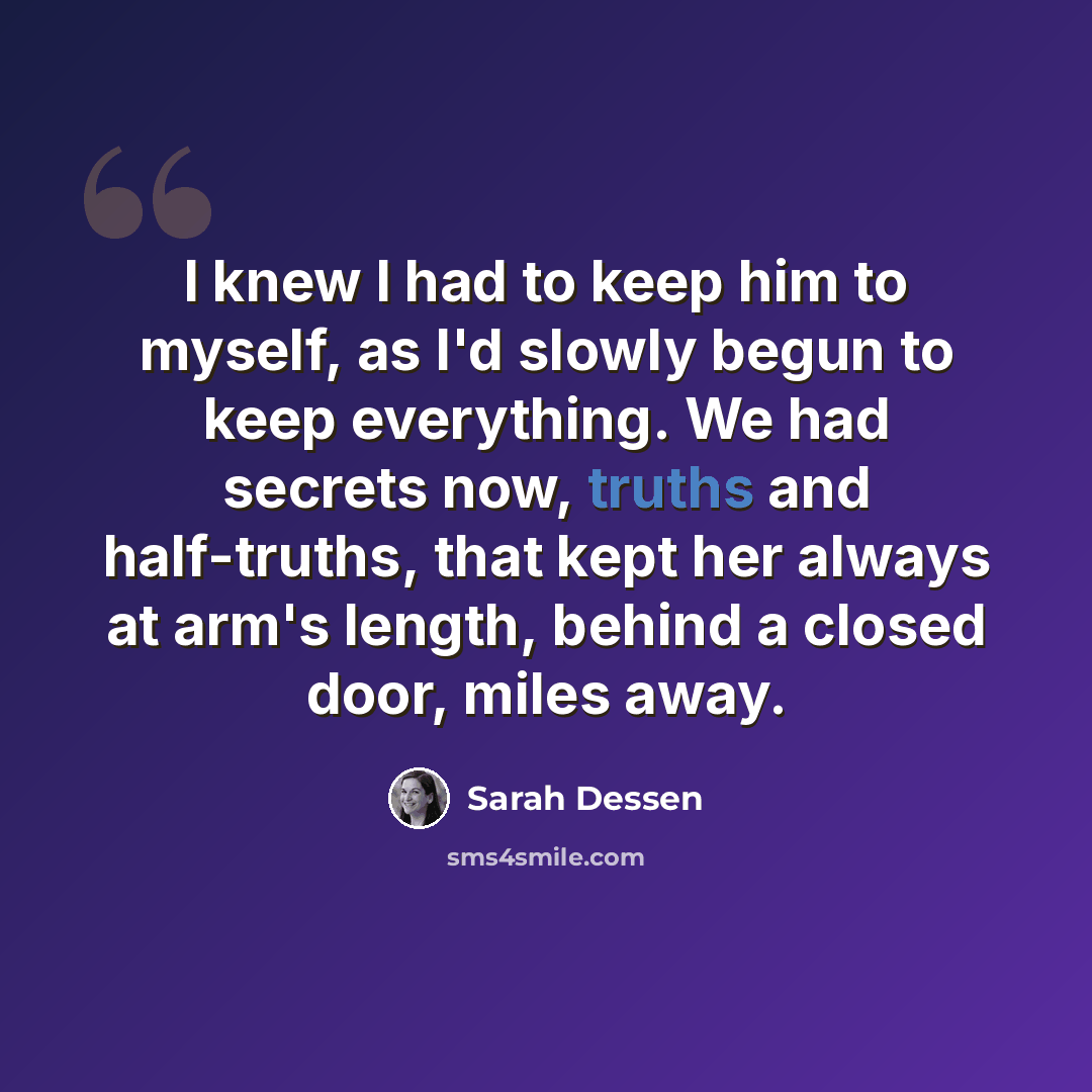 “I knew I had to keep him to myself, as I'd slowly begun to keep everything. We had secrets now, truths and half-truths, that kept her always at arm's length, behind a closed door, miles away.” quote by Sarah Dessen