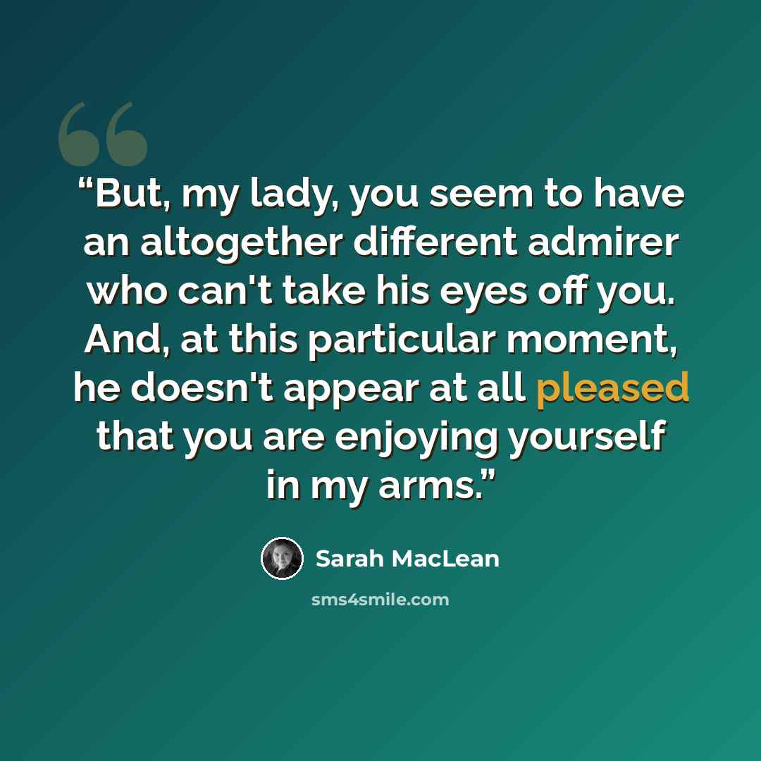 “But, my lady, you seem to have an altogether different admirer who can't take his eyes off you. And, at this particular moment, he doesn't appear at all pleased that you are enjoying yourself in my arms.” quote by Sarah MacLean