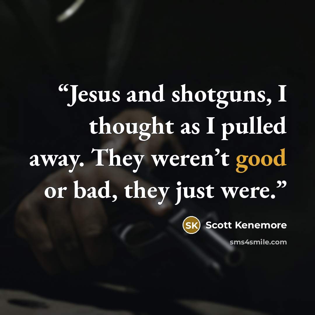“Jesus and shotguns, I thought as I pulled away. They weren’t good or bad, they just were.” quote by Scott Kenemore
