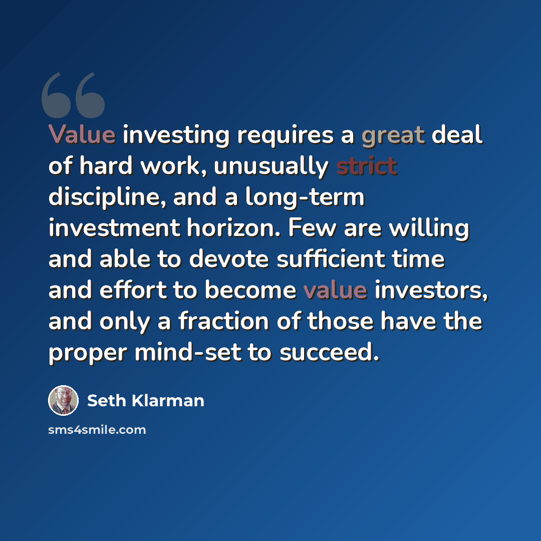 “Value investing requires a great deal of hard work, unusually strict discipline, and a long-term investment horizon. Few are willing and able to devote sufficient time and effort to become value investors, and only a fraction of those have the proper mind-set to succeed.” quote by Seth Klarman