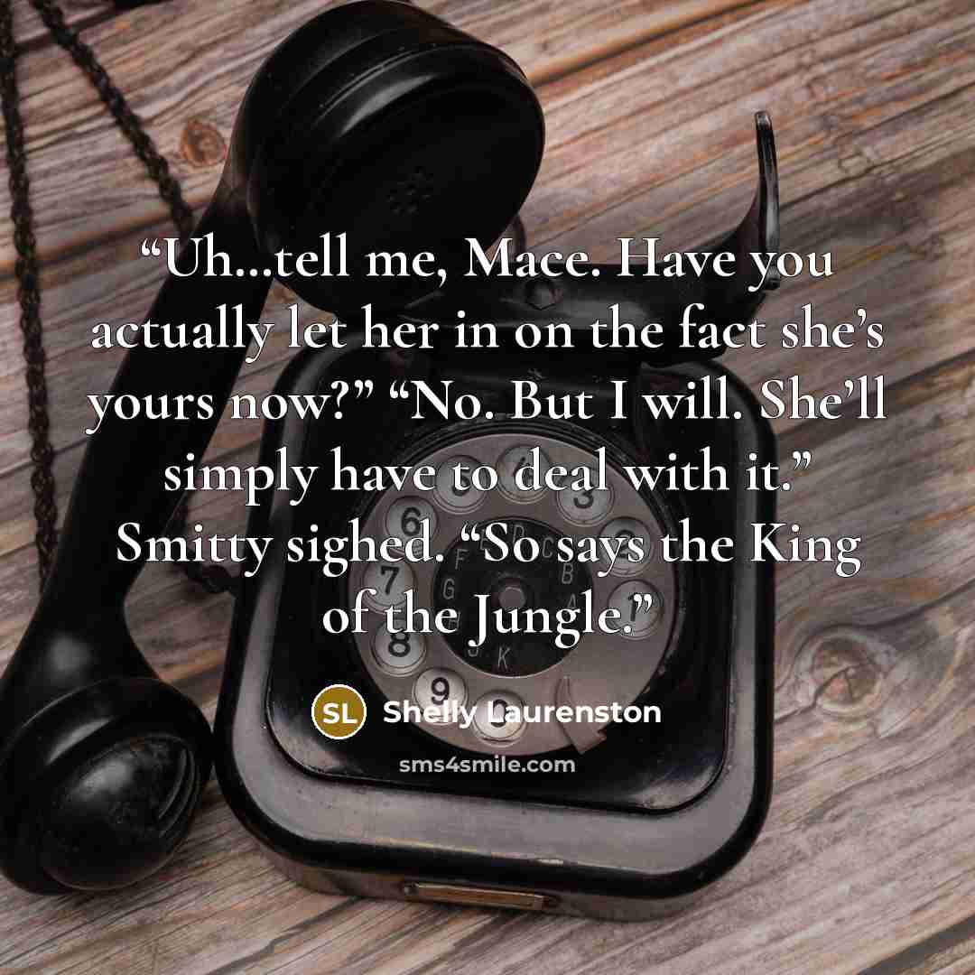 “Uh…tell me, Mace. Have you actually let her in on the fact she’s yours now?” “No. But I will. She’ll simply have to deal with it.” Smitty sighed. “So says the King of the Jungle.” quote by Shelly Laurenston