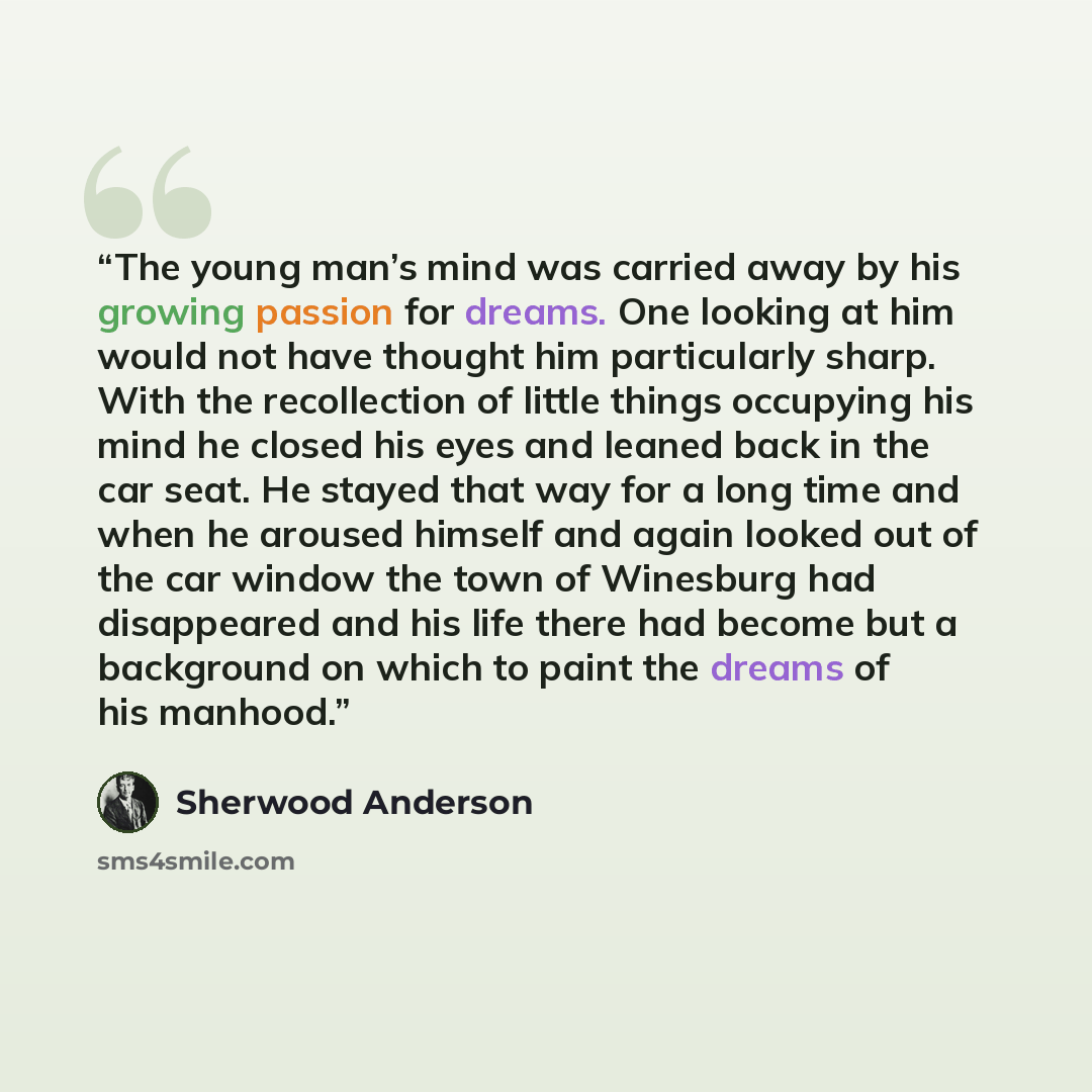 “The young man’s mind was carried away by his growing passion for dreams. One looking at him would not have thought him particularly sharp. With the recollection of little things occupying his mind he closed his eyes and leaned back in the car seat. He stayed that way for a long time and when he…” quote by Sherwood Anderson