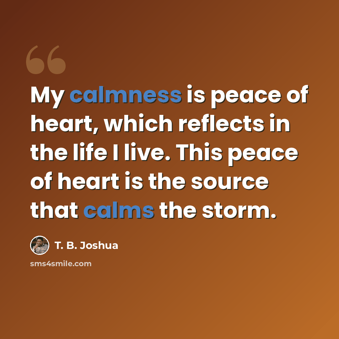 “My calmness is peace of heart, which reflects in the life I live. This peace of heart is the source that calms the storm.” quote by T. B. Joshua