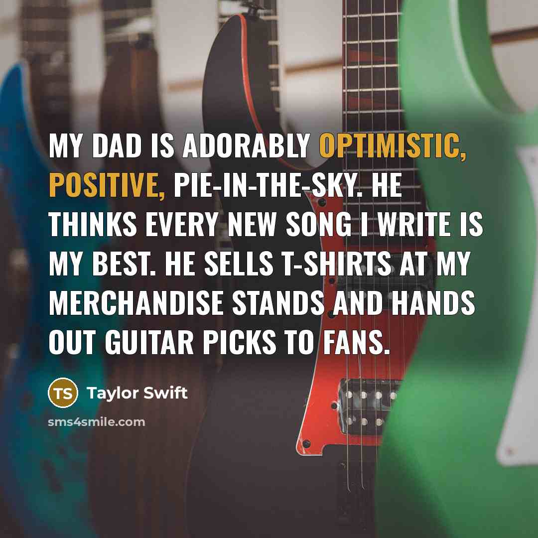 “My dad is adorably optimistic, positive, pie-in-the-sky. He thinks every new song I write is my best. He sells T-shirts at my merchandise stands and hands out guitar picks to fans.” quote by Taylor Swift