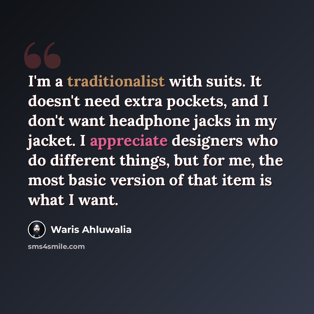 “I'm a traditionalist with suits. It doesn't need extra pockets, and I don't want headphone jacks in my jacket. I appreciate designers who do different things, but for me, the most basic version of that item is what I want.” quote by Waris Ahluwalia