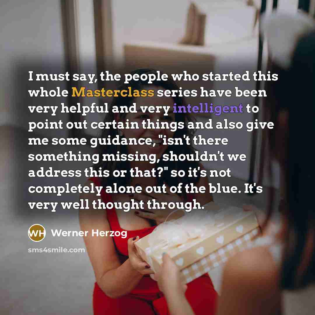 “I must say, the people who started this whole Masterclass series have been very helpful and very intelligent to point out certain things and also give me some guidance, "isn't there something missing, shouldn't we address this or that?" so it's not completely alone out of the blue. It's very well…” quote by Werner Herzog