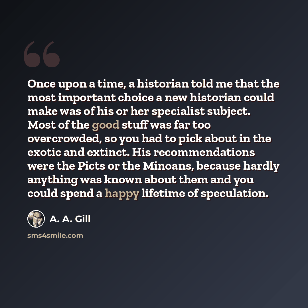 “Once upon a time, a historian told me that the most important choice a new historian could make was of his or her specialist subject. Most of the good stuff was far too overcrowded, so you had to pick about in the exotic and extinct. His recommendations were the Picts or the Minoans, because…” quote by A. A. Gill