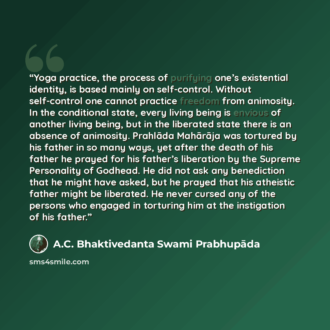“Yoga practice, the process of purifying one’s existential identity, is based mainly on self-control. Without self-control one cannot practice freedom from animosity. In the conditional state, every living being is envious of another living being, but in the liberated state there is an absence of…” quote by A.C. Bhaktivedanta Swami Prabhupāda