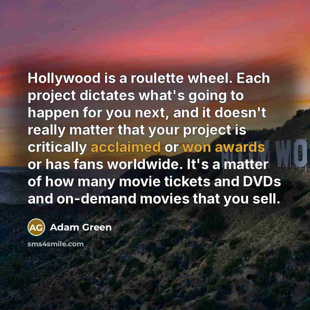 “Hollywood is a roulette wheel. Each project dictates what's going to happen for you next, and it doesn't really matter that your project is critically acclaimed or won awards or has fans worldwide. It's a matter of how many movie tickets and DVDs and on-demand movies that you sell.” quote by Adam Green