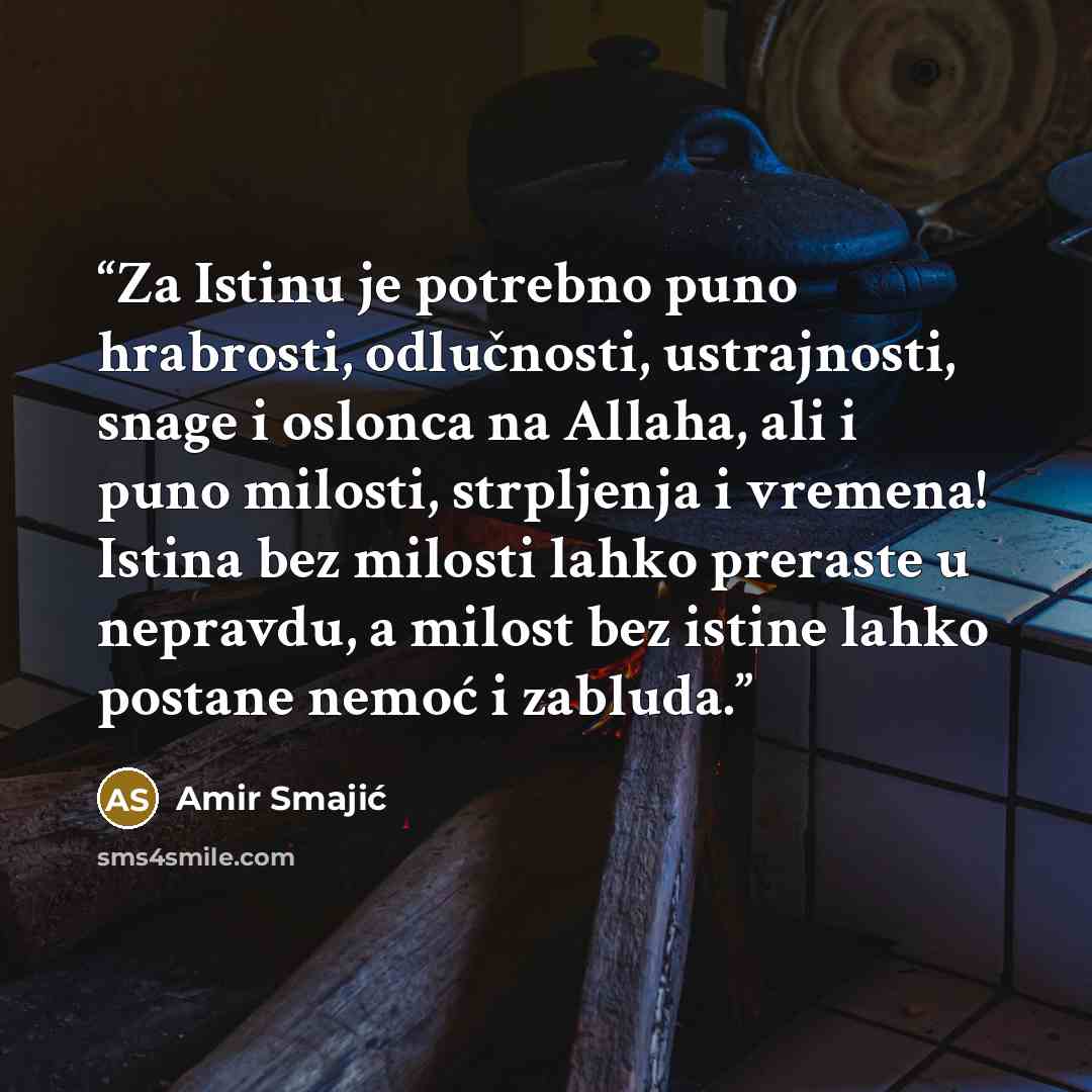 “Za Istinu je potrebno puno hrabrosti, odlučnosti, ustrajnosti, snage i oslonca na Allaha, ali i puno milosti, strpljenja i vremena! Istina bez milosti lahko preraste u nepravdu, a milost bez istine lahko postane nemoć i zabluda.” quote by Amir Smajić
