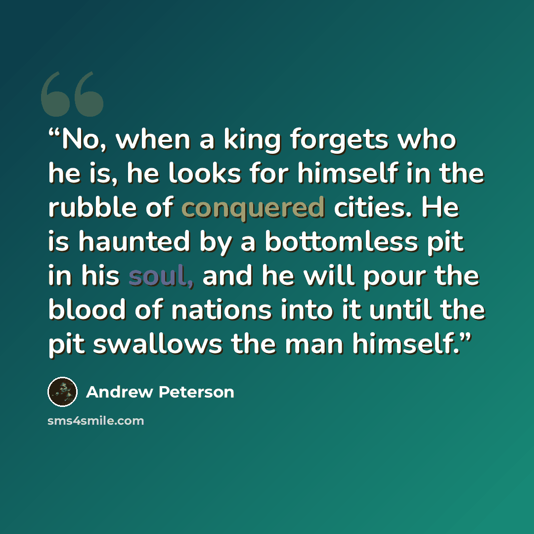 “No, when a king forgets who he is, he looks for himself in the rubble of conquered cities. He is haunted by a bottomless pit in his soul, and he will pour the blood of nations into it until the pit swallows the man himself.” quote by Andrew Peterson