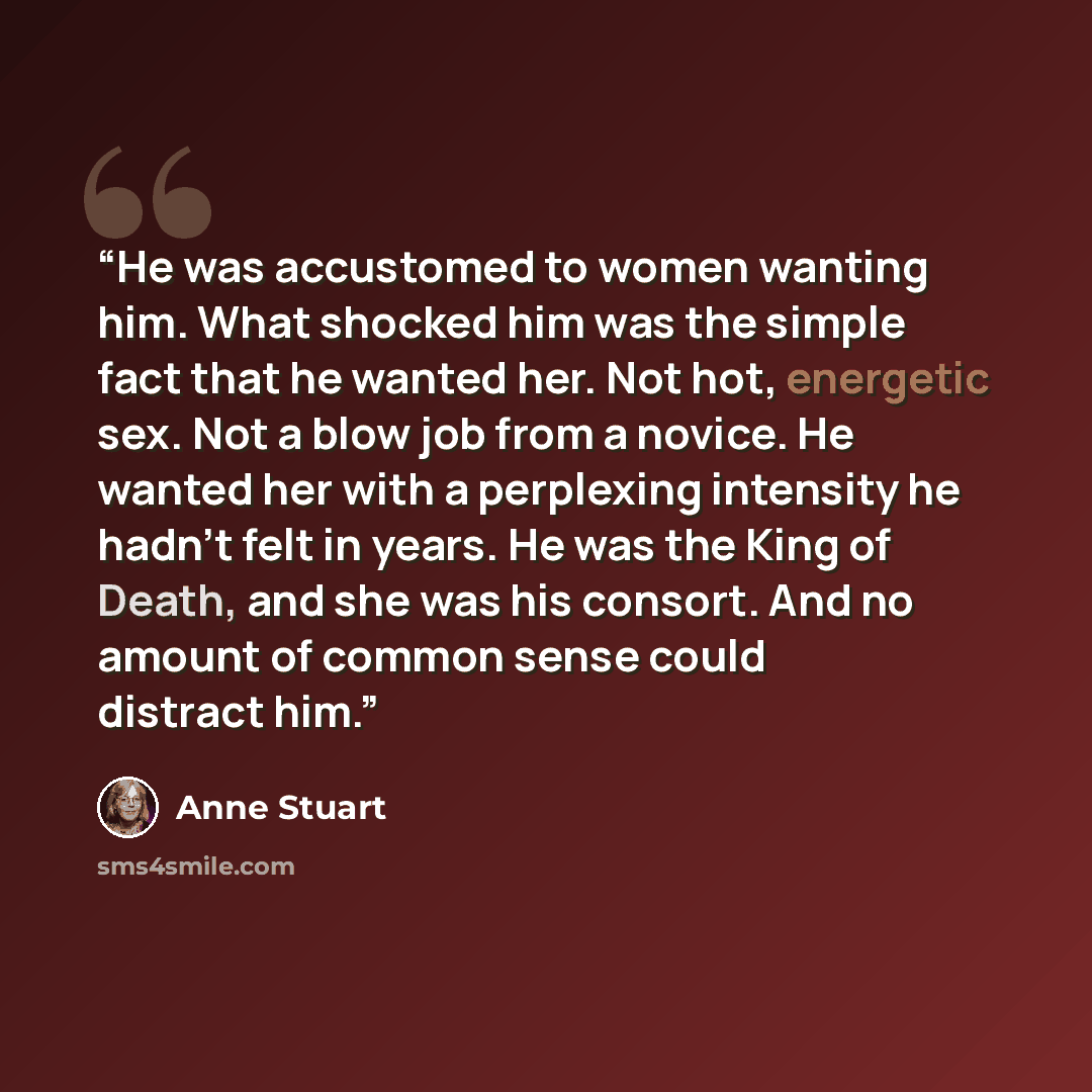 “He was accustomed to women wanting him. What shocked him was the simple fact that he wanted her. Not hot, energetic sex. Not a blow job from a novice. He wanted her with a perplexing intensity he hadn't felt in years. He was the King of Death, and she was his consort. And no amount of common sense…” quote by Anne Stuart
