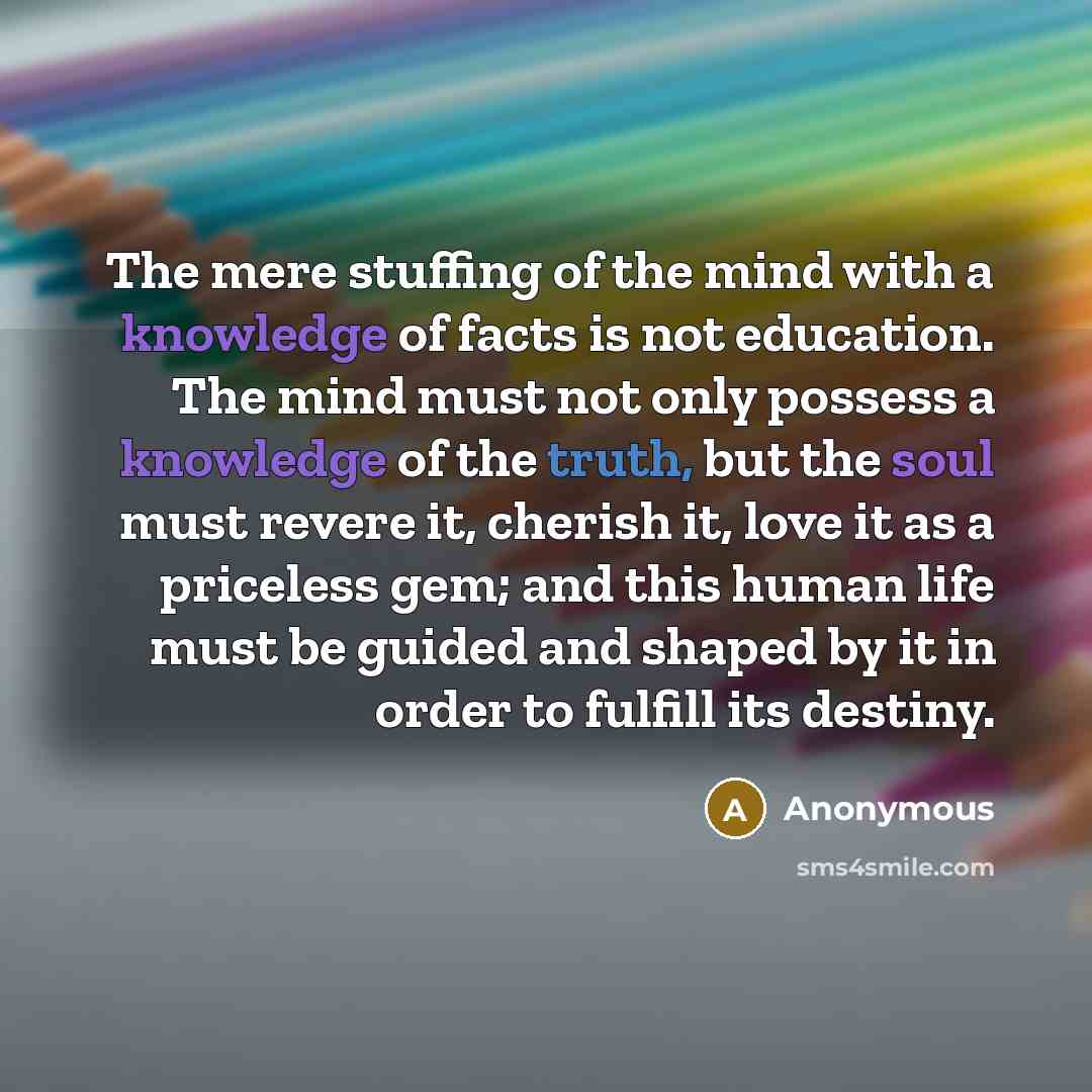 “The mere stuffing of the mind with a knowledge of facts is not education. The mind must not only possess a knowledge of the truth, but the soul must revere it, cherish it, love it as a priceless gem; and this human life must be guided and shaped by it in order to fulfill its destiny.” quote by Anonymous