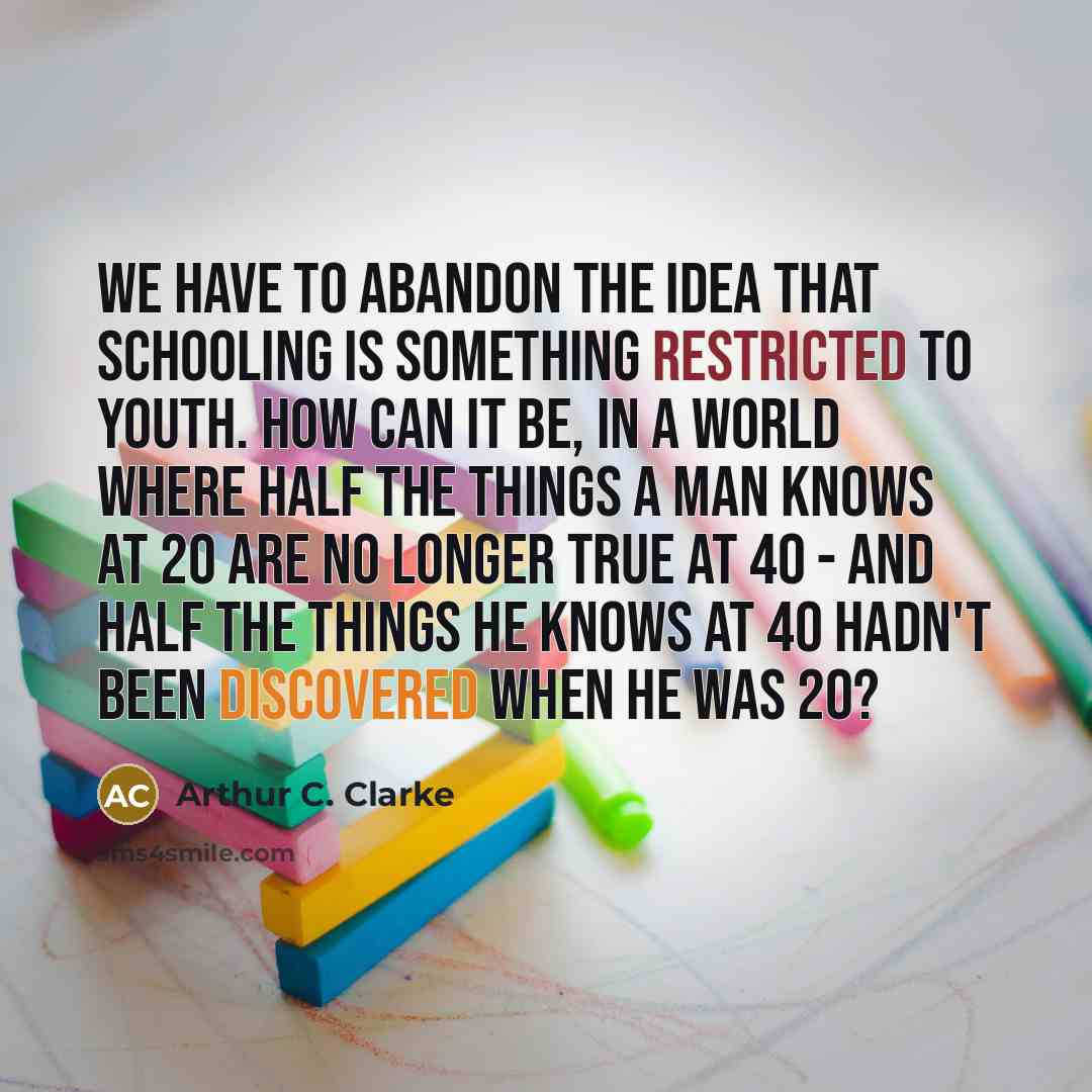 “We have to abandon the idea that schooling is something restricted to youth. How can it be, in a world where half the things a man knows at 20 are no longer true at 40 - and half the things he knows at 40 hadn't been discovered when he was 20?” quote by Arthur C. Clarke