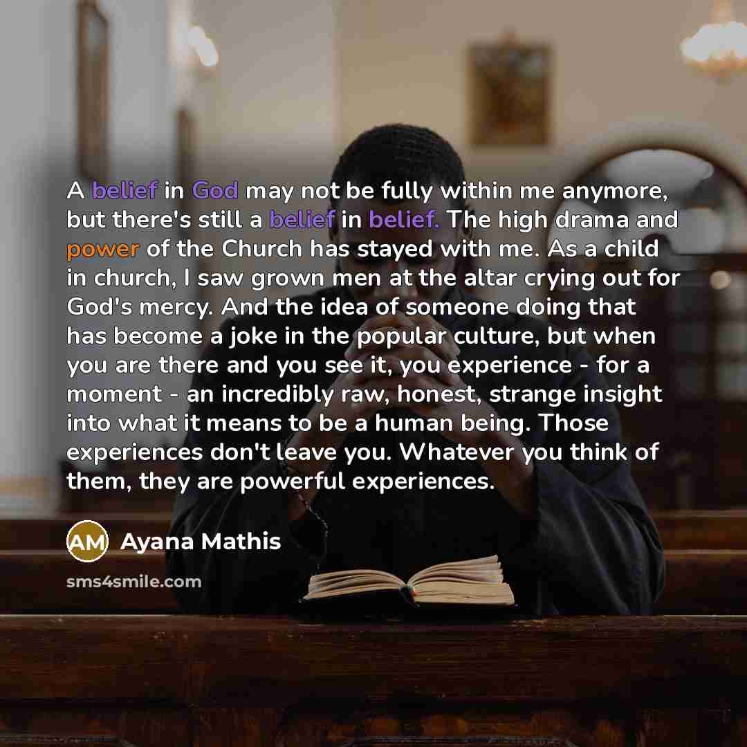 “A belief in God may not be fully within me anymore, but there's still a belief in belief. The high drama and power of the Church has stayed with me. As a child in church, I saw grown men at the altar crying out for God's mercy. And the idea of someone doing that has become a joke in the popular…” quote by Ayana Mathis