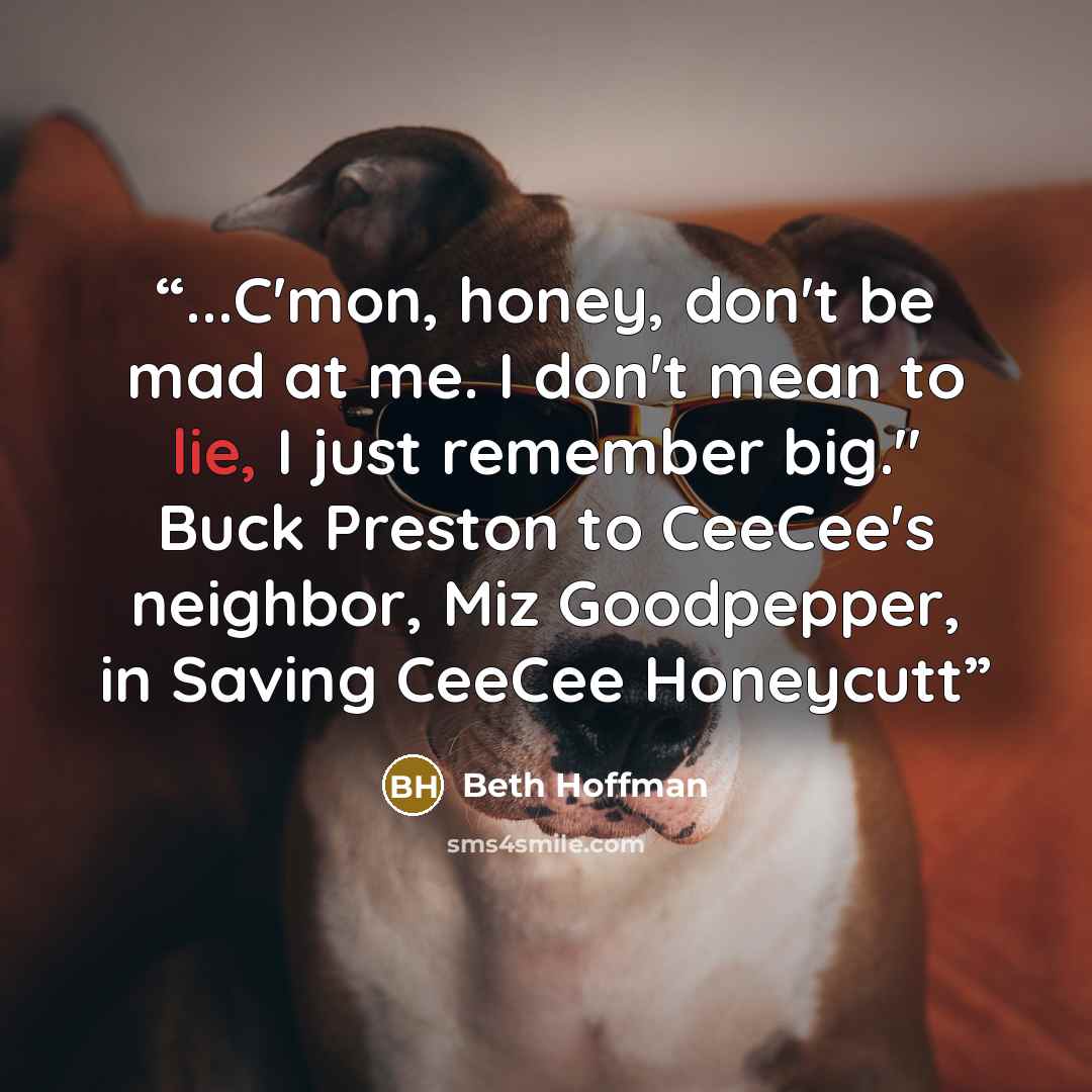 “...C'mon, honey, don't be mad at me. I don't mean to lie, I just remember big." Buck Preston to CeeCee's neighbor, Miz Goodpepper, in Saving CeeCee Honeycutt” quote by Beth Hoffman