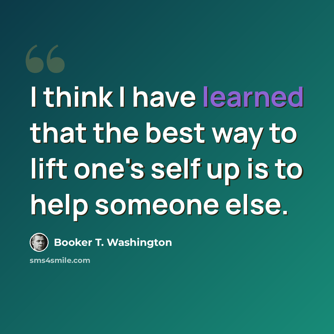 “I think I have learned that the best way to lift one's self up is to help someone else.” quote by Booker T. Washington