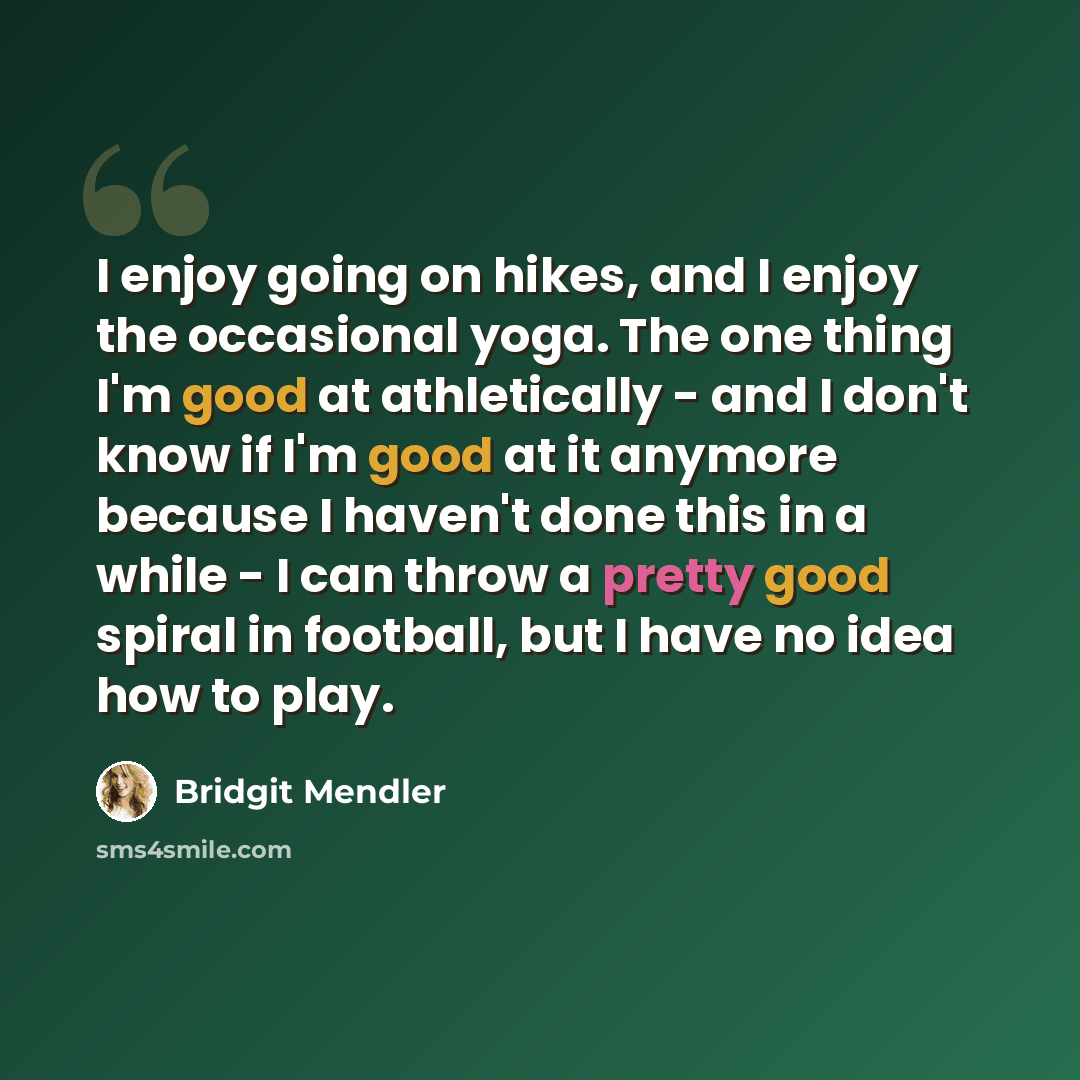 “I enjoy going on hikes, and I enjoy the occasional yoga. The one thing I'm good at athletically - and I don't know if I'm good at it anymore because I haven't done this in a while - I can throw a pretty good spiral in football, but I have no idea how to play.” quote by Bridgit Mendler