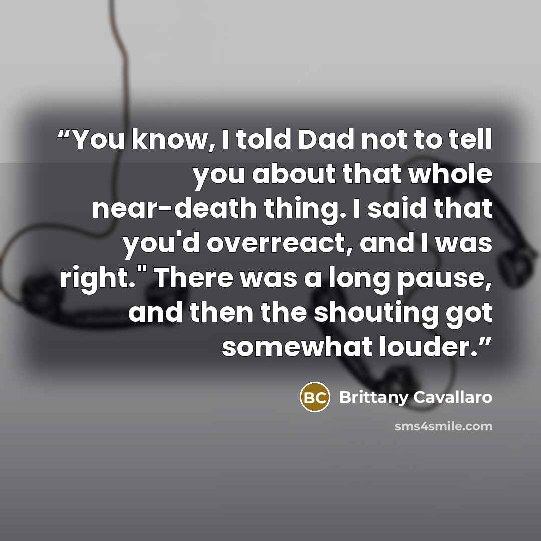 “You know, I told Dad not to tell you about that whole near-death thing. I said that you'd overreact, and I was right." There was a long pause, and then the shouting got somewhat louder.” quote by Brittany Cavallaro