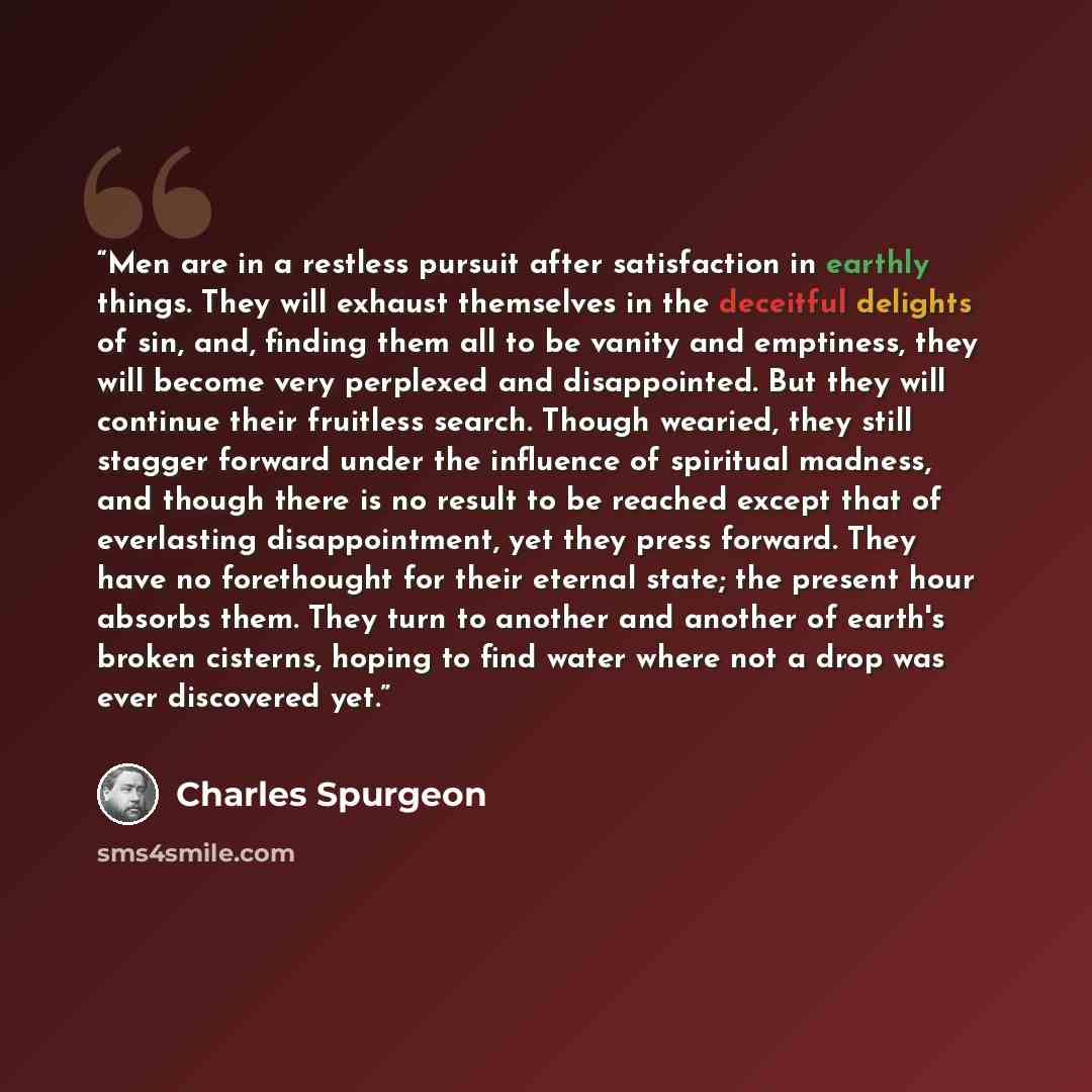 “Men are in a restless pursuit after satisfaction in earthly things. They will exhaust themselves in the deceitful delights of sin, and, finding them all to be vanity and emptiness, they will become very perplexed and disappointed. But they will continue their fruitless search. Though wearied, they…” quote by Charles Spurgeon