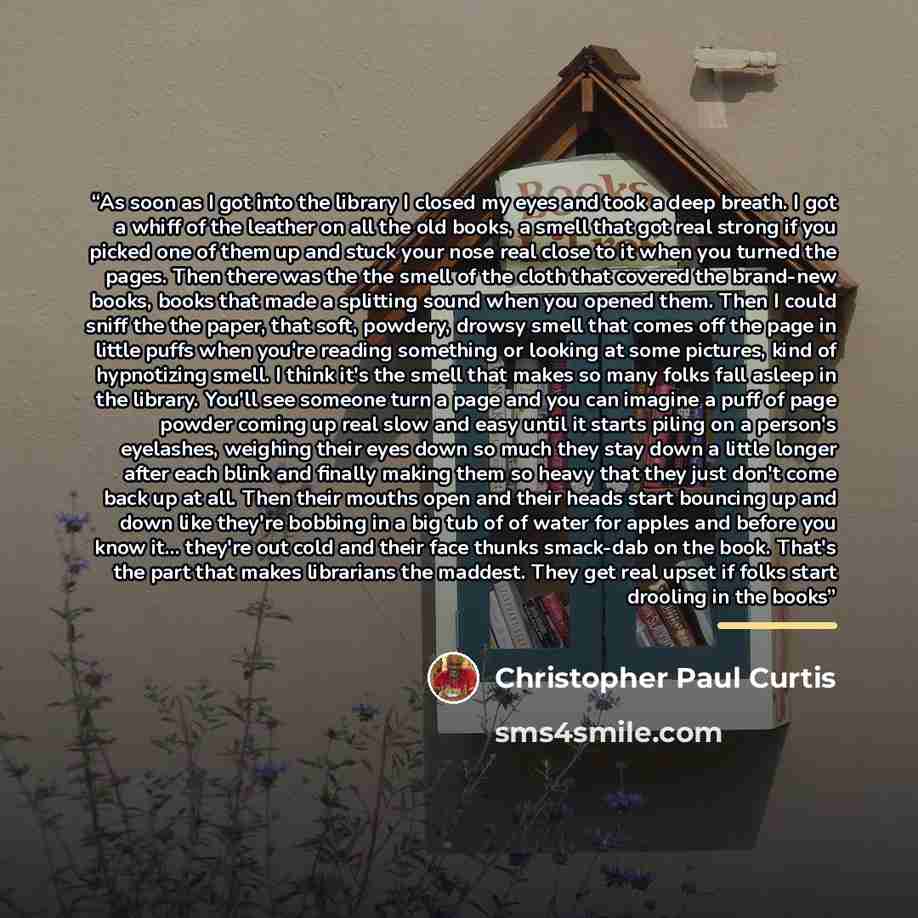 “As soon as I got into the library I closed my eyes and took a deep breath. I got a whiff of the leather on all the old books, a smell that got real strong if you picked one of them up and stuck your nose real close to it when you turned the pages. Then there was the the smell of the cloth that…” quote by Christopher Paul Curtis