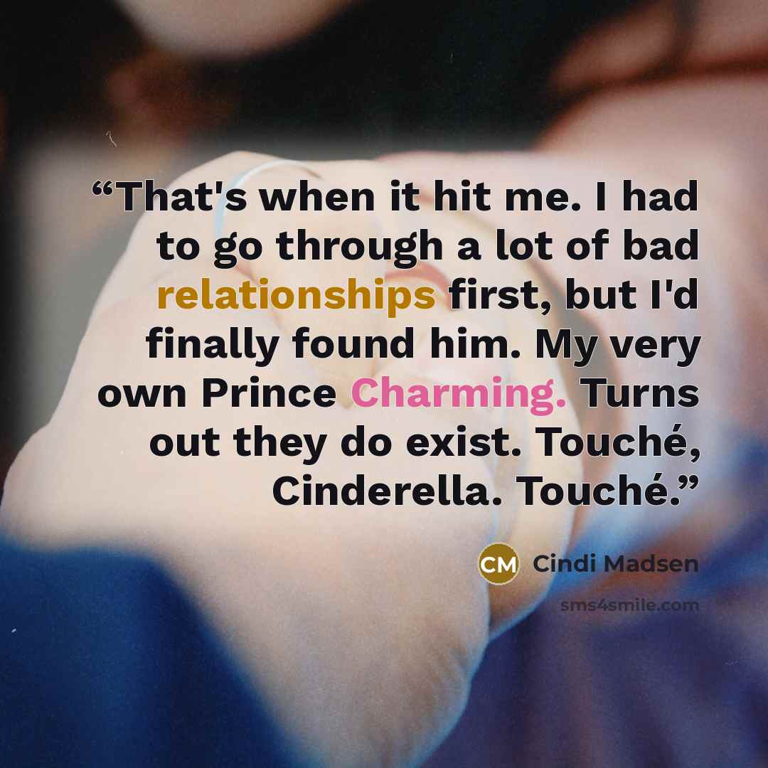 “That's when it hit me. I had to go through a lot of bad relationships first, but I'd finally found him. My very own Prince Charming. Turns out they do exist. Touché, Cinderella. Touché.” quote by Cindi Madsen