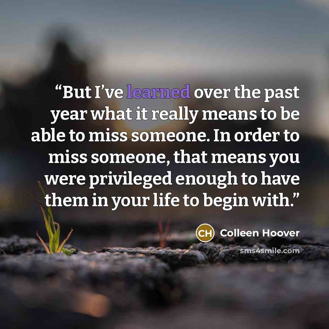 “But I’ve learned over the past year what it really means to be able to miss someone. In order to miss someone, that means you were privileged enough to have them in your life to begin with.” quote by Colleen Hoover
