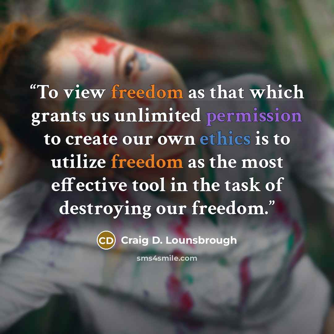 “To view freedom as that which grants us unlimited permission to create our own ethics is to utilize freedom as the most effective tool in the task of destroying our freedom.” quote by Craig D. Lounsbrough
