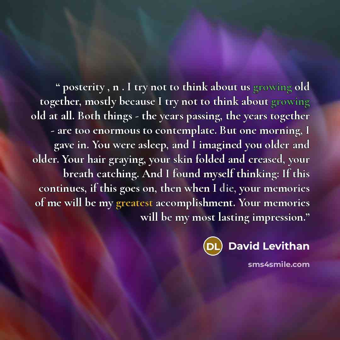 “posterity , n . I try not to think about us growing old together, mostly because I try not to think about growing old at all. Both things - the years passing, the years together - are too enormous to contemplate. But one morning, I gave in. You were asleep, and I imagined you older and older. Your…” quote by David Levithan