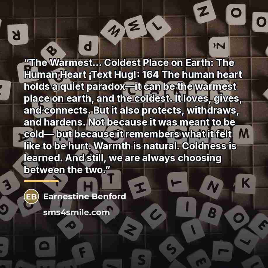 “The Warmest… Coldest Place on Earth: The Human Heart ¡Text Hug!: 164 The human heart holds a quiet paradox—it can be the warmest place on earth, and the coldest. It loves, gives, and connects. But it also protects, withdraws, and hardens. Not because it was meant to be cold— but because it…” quote by Earnestine Benford