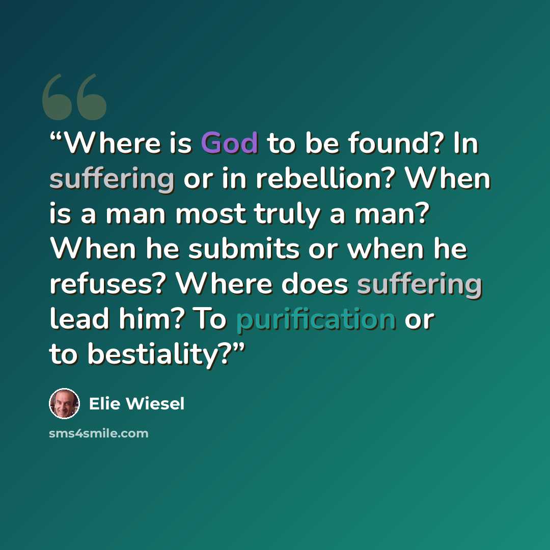 “Where is God to be found? In suffering or in rebellion? When is a man most truly a man? When he submits or when he refuses? Where does suffering lead him? To purification or to bestiality?” quote by Elie Wiesel