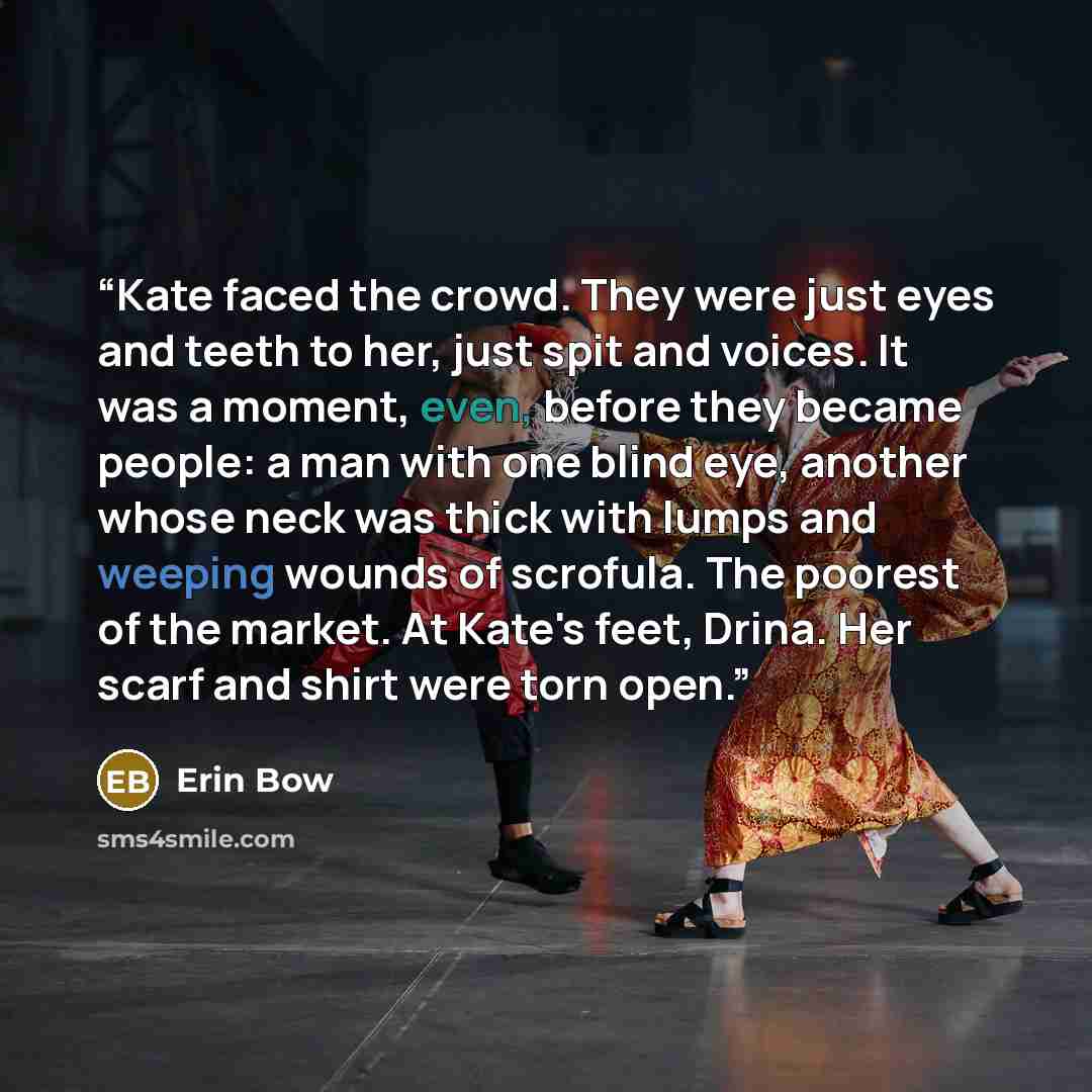 “Kate faced the crowd. They were just eyes and teeth to her, just spit and voices. It was a moment, even, before they became people: a man with one blind eye, another whose neck was thick with lumps and weeping wounds of scrofula. The poorest of the market. At Kate's feet, Drina. Her scarf and…” quote by Erin Bow