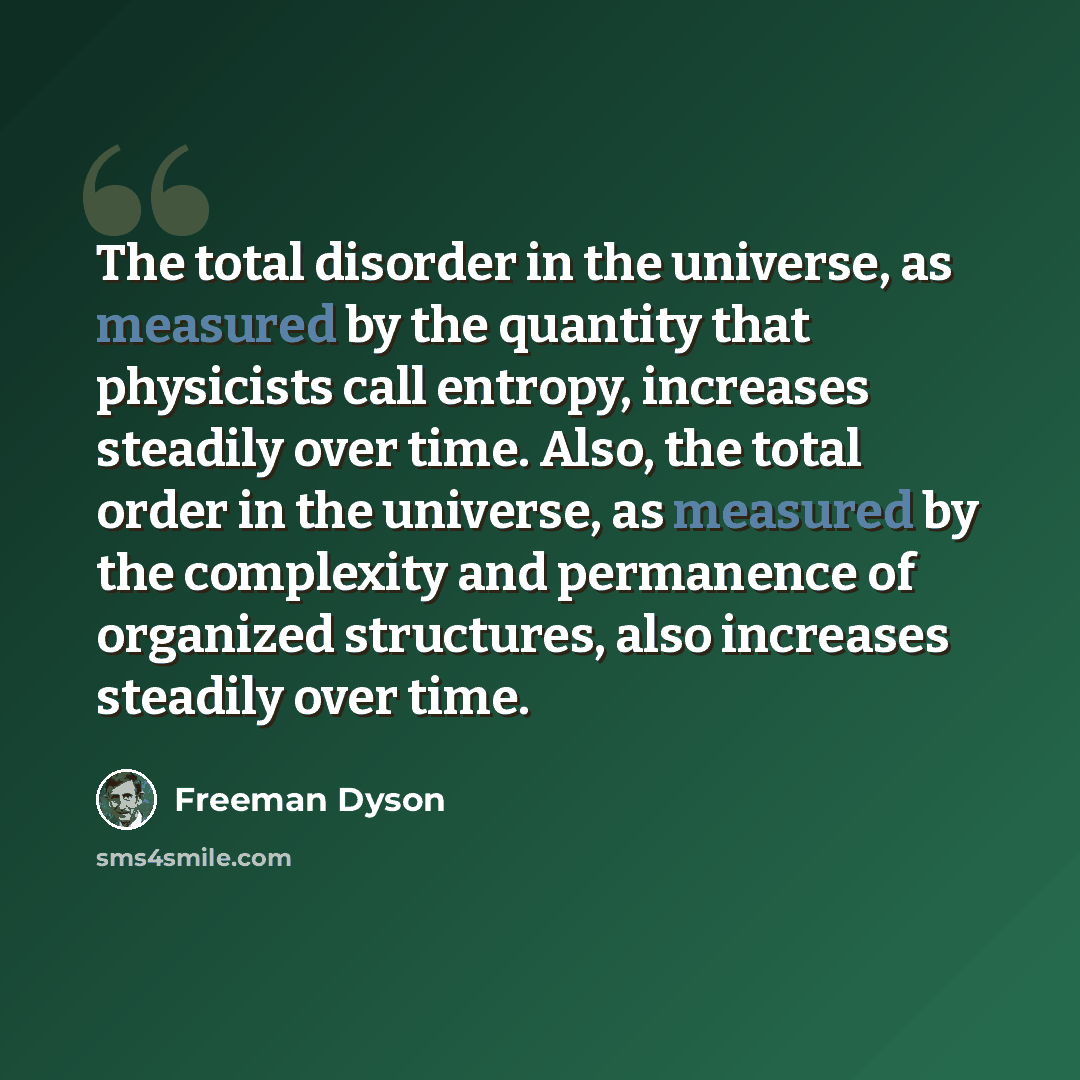 “The total disorder in the universe, as measured by the quantity that physicists call entropy, increases steadily over time. Also, the total order in the universe, as measured by the complexity and permanence of organized structures, also increases steadily over time.” quote by Freeman Dyson