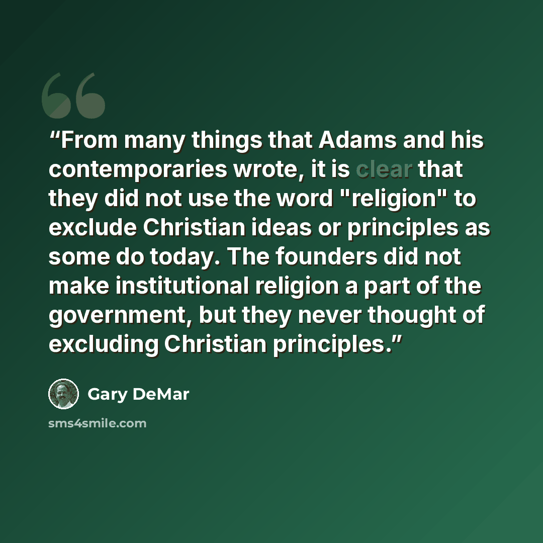 “From many things that Adams and his contemporaries wrote, it is clear that they did not use the word "religion" to exclude Christian ideas or principles as some do today. The founders did not make institutional religion a part of the government, but they never thought of excluding Christian…” quote by Gary DeMar