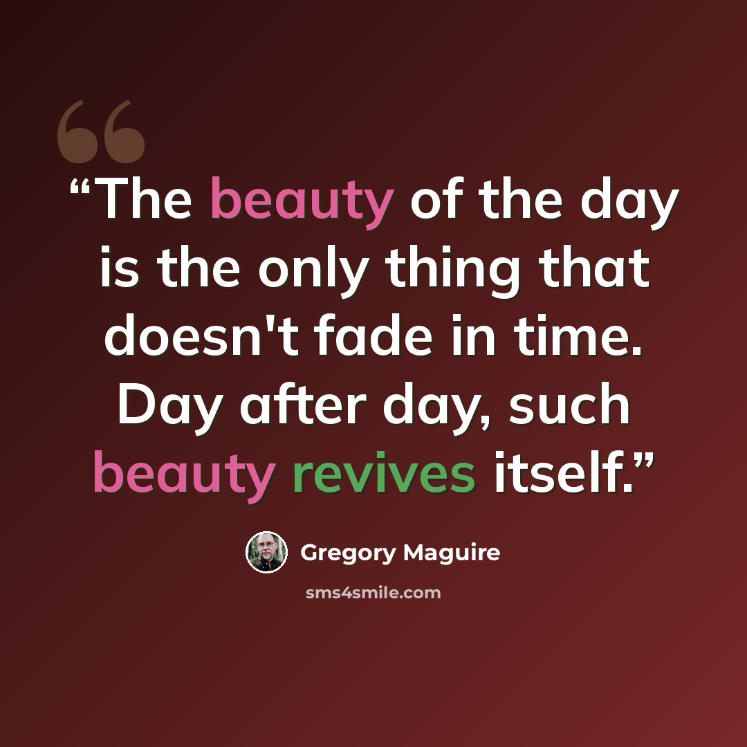 “The beauty of the day is the only thing that doesn't fade in time. Day after day, such beauty revives itself.” quote by Gregory Maguire