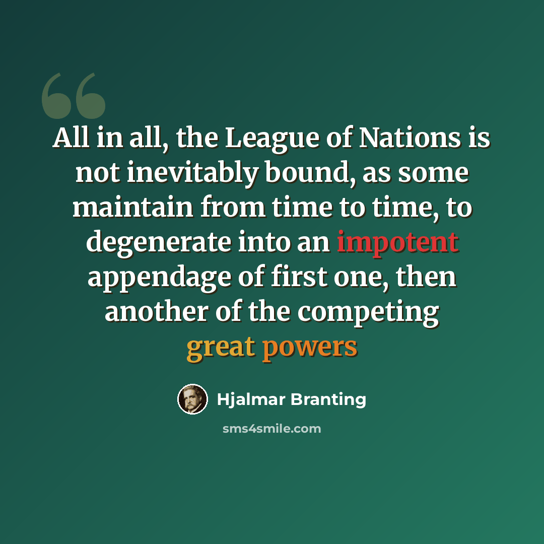 “All in all, the League of Nations is not inevitably bound, as some maintain from time to time, to degenerate into an impotent appendage of first one, then another of the competing great powers” quote by Hjalmar Branting