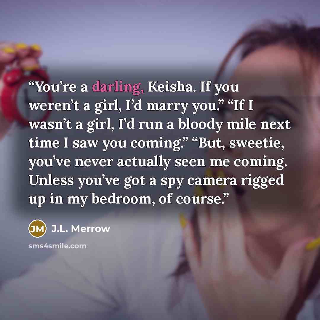 “You’re a darling, Keisha. If you weren’t a girl, I’d marry you.” “If I wasn’t a girl, I’d run a bloody mile next time I saw you coming.” “But, sweetie, you’ve never actually seen me coming. Unless you’ve got a spy camera rigged up in my bedroom, of course.” quote by J.L. Merrow