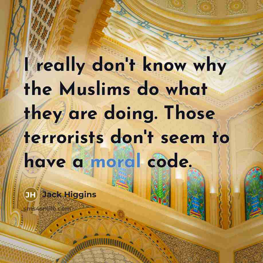 “I really don't know why the Muslims do what they are doing. Those terrorists don't seem to have a moral code.” quote by Jack Higgins
