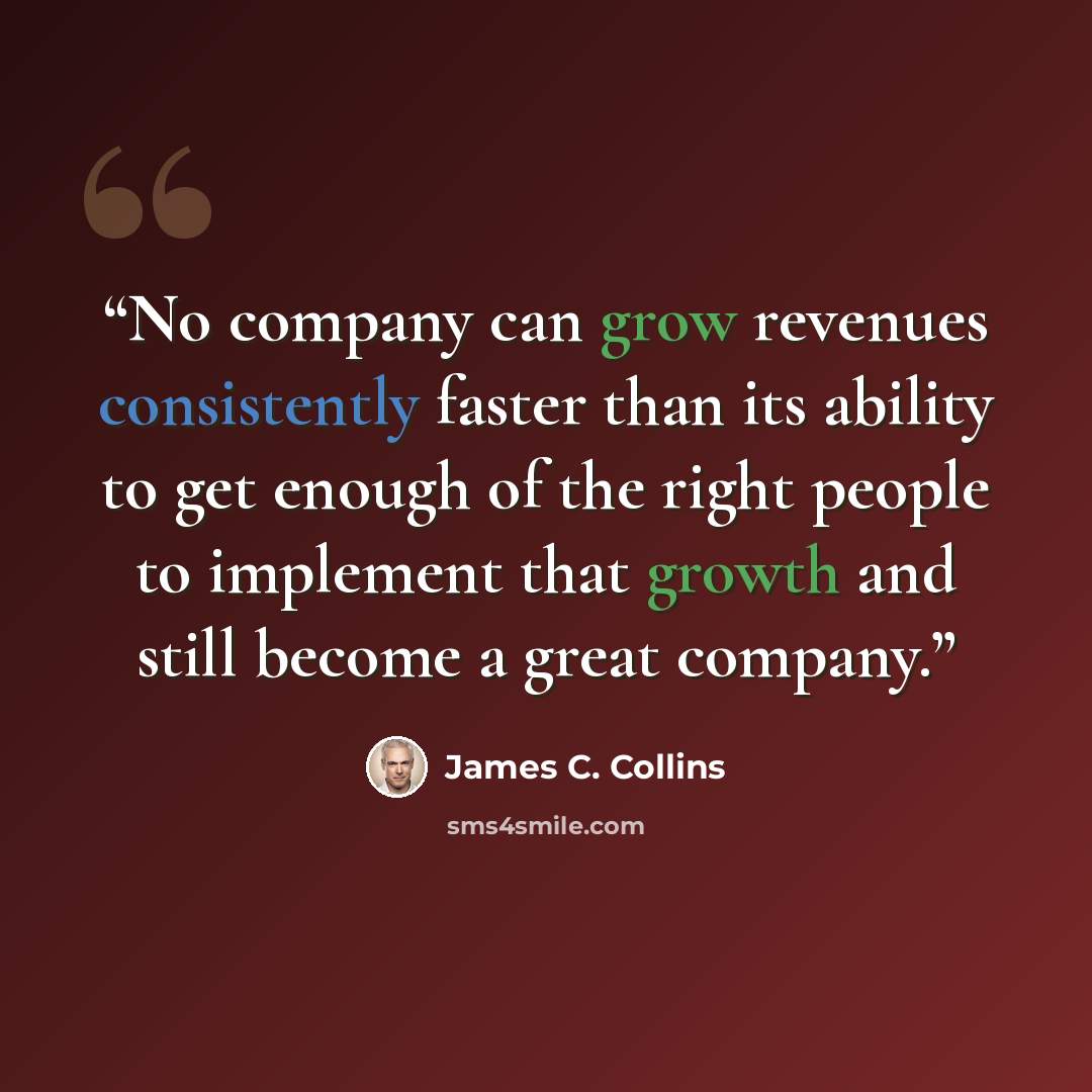 “No company can grow revenues consistently faster than its ability to get enough of the right people to implement that growth and still become a great company.” quote by James C. Collins