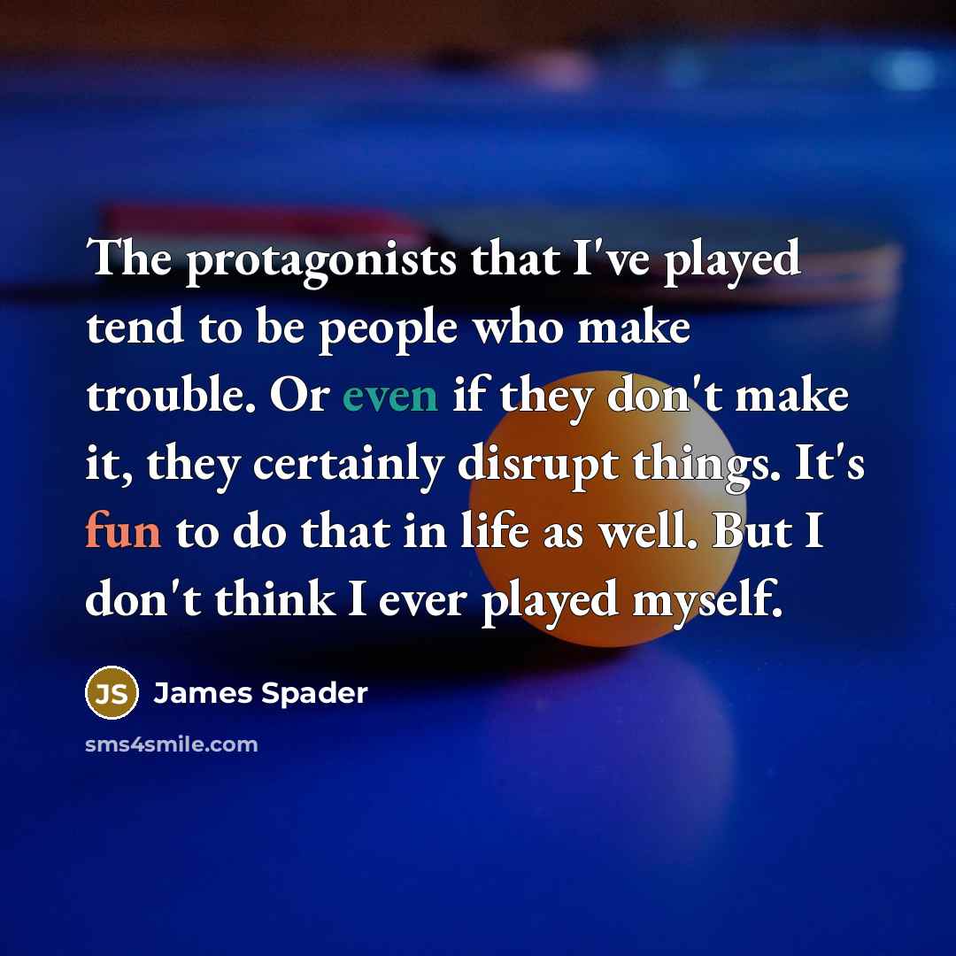 “The protagonists that I've played tend to be people who make trouble. Or even if they don't make it, they certainly disrupt things. It's fun to do that in life as well. But I don't think I ever played myself.” quote by James Spader