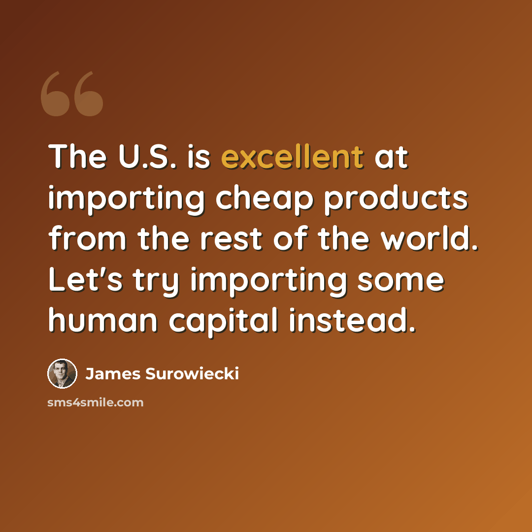 “The U.S. is excellent at importing cheap products from the rest of the world. Let's try importing some human capital instead.” quote by James Surowiecki