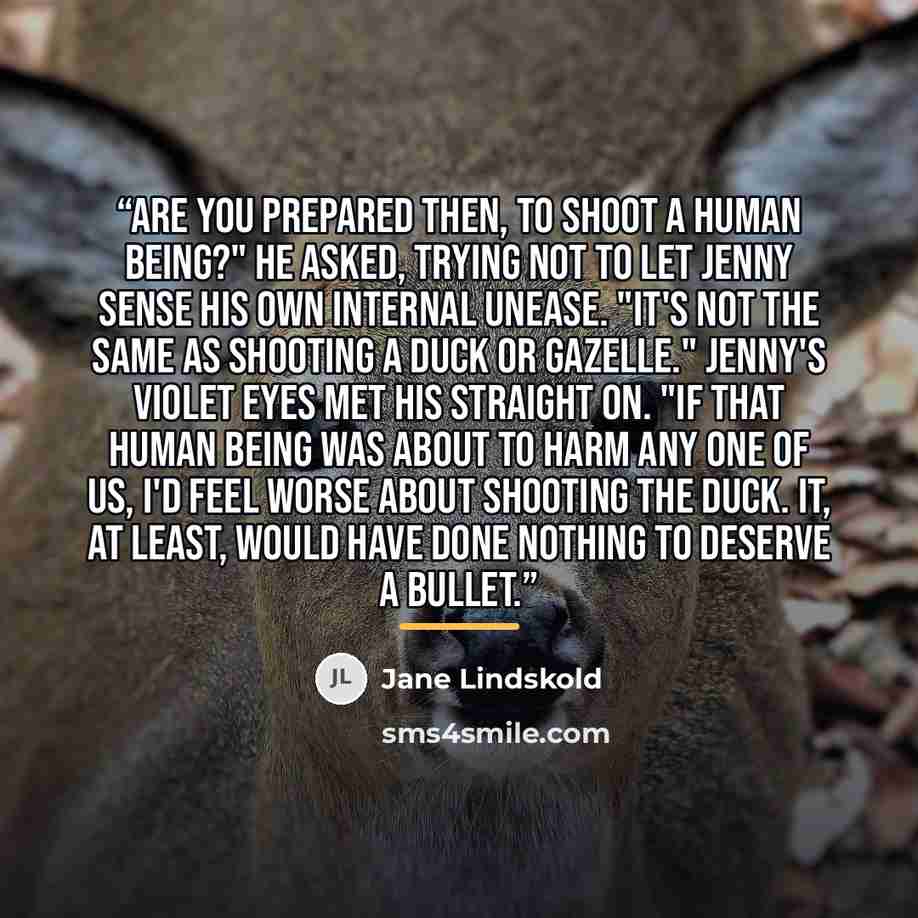 “Are you prepared then, to shoot a human being?" he asked, trying not to let Jenny sense his own internal unease. "It's not the same as shooting a duck or gazelle." Jenny's violet eyes met his straight on. "If that human being was about to harm any one of us, I'd feel worse about shooting the duck…” quote by Jane Lindskold