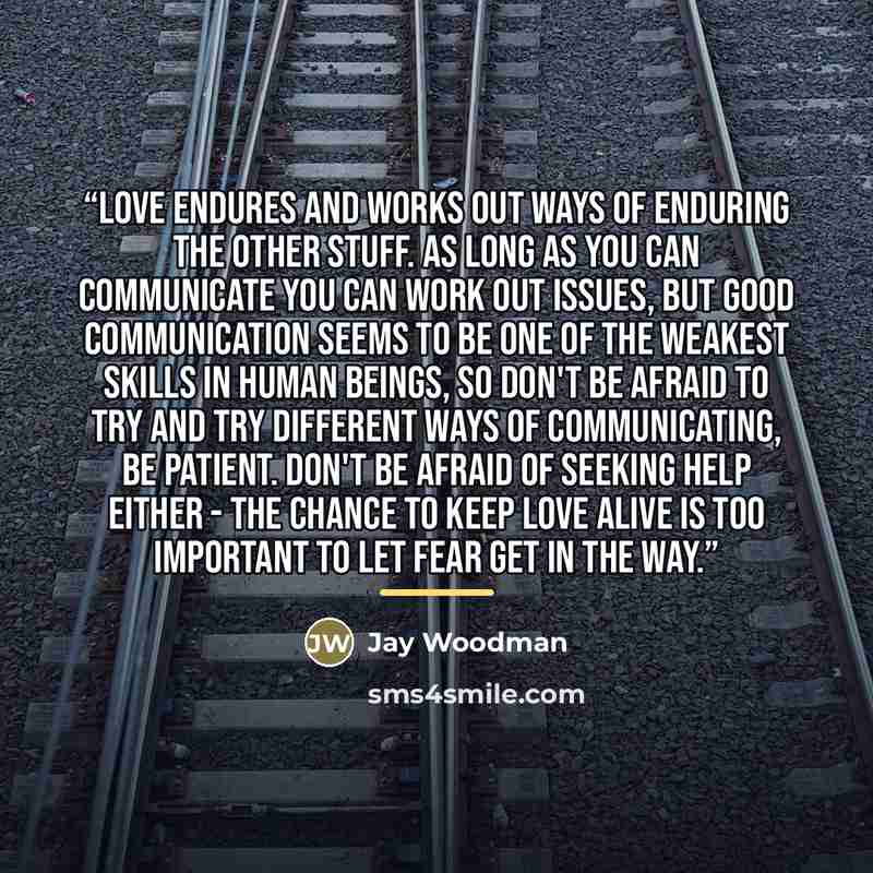 “Love ENDURES and works out ways of enduring the other stuff. As long as you can communicate you can work out issues, but good communication seems to be one of the weakest skills in human beings, so don't be afraid to try and try different ways of communicating, be patient. Don't be afraid of…” quote by Jay Woodman