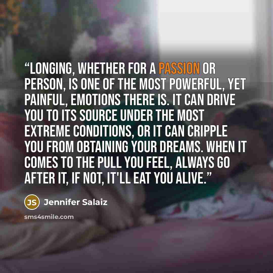 “Longing, whether for a passion or person, is one of the most powerful, yet painful, emotions there is. It can drive you to its source under the most extreme conditions, or it can cripple you from obtaining your dreams. When it comes to the pull you feel, always go after it, if not, it'll eat you…” quote by jennifer salaiz